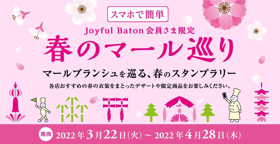 スマホで簡単（Joyful Baton会員さま限定）春のマール巡り * 期間 2022年3月22日（火）〜2022年4月28日（木） * マールブランシュを巡る、春のスタンプラリー。各店おすすめの春の衣装をまとったデザートや限定商品をお楽しみください。