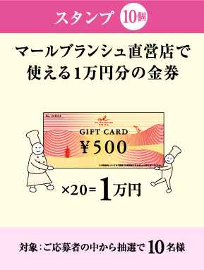 スタンプ10個 ＞ マールブランシュ直営店で使える1万円分の金券。対象：ご応募者の中から抽選で10名様