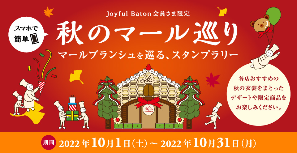 スマホで簡単（Joyful Baton会員さま限定）秋のマール巡り * 期間 2022年10月1日（土）〜2022年10月31日（月） * マールブランシュを巡る、秋のスタンプラリー。各店おすすめの秋の衣装をまとったデザートや限定商品をお楽しみください。