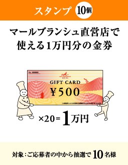 スタンプ10個 ＞ マールブランシュ直営店で使える1万円分の金券。対象：ご応募者の中から抽選で10名様